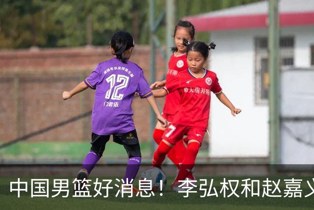 中国男篮好消息！李弘权和赵嘉义可以出战与日本的比赛